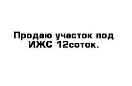 Продаю участок под ИЖС 12соток.